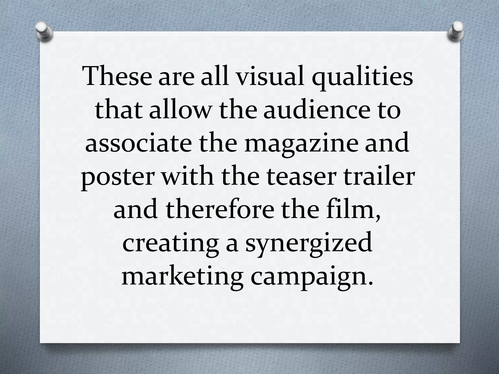 These are all visual qualities
that allow the audience to
associate the magazine and
poster with the teaser trailer
and therefore the film,
creating a synergized
marketing campaign.
 