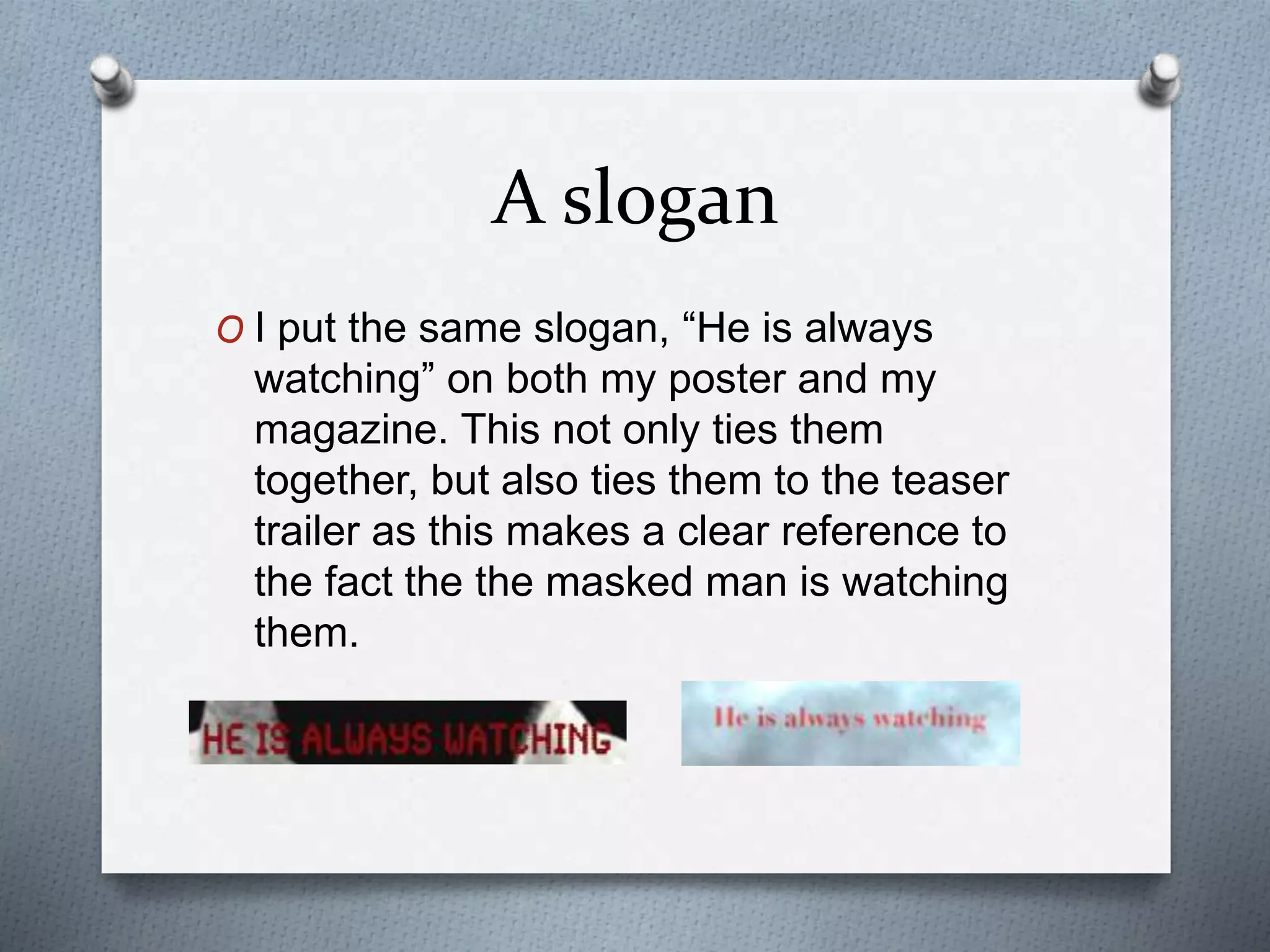 A slogan
O I put the same slogan, “He is always
watching” on both my poster and my
magazine. This not only ties them
together, but also ties them to the teaser
trailer as this makes a clear reference to
the fact the the masked man is watching
them.
 