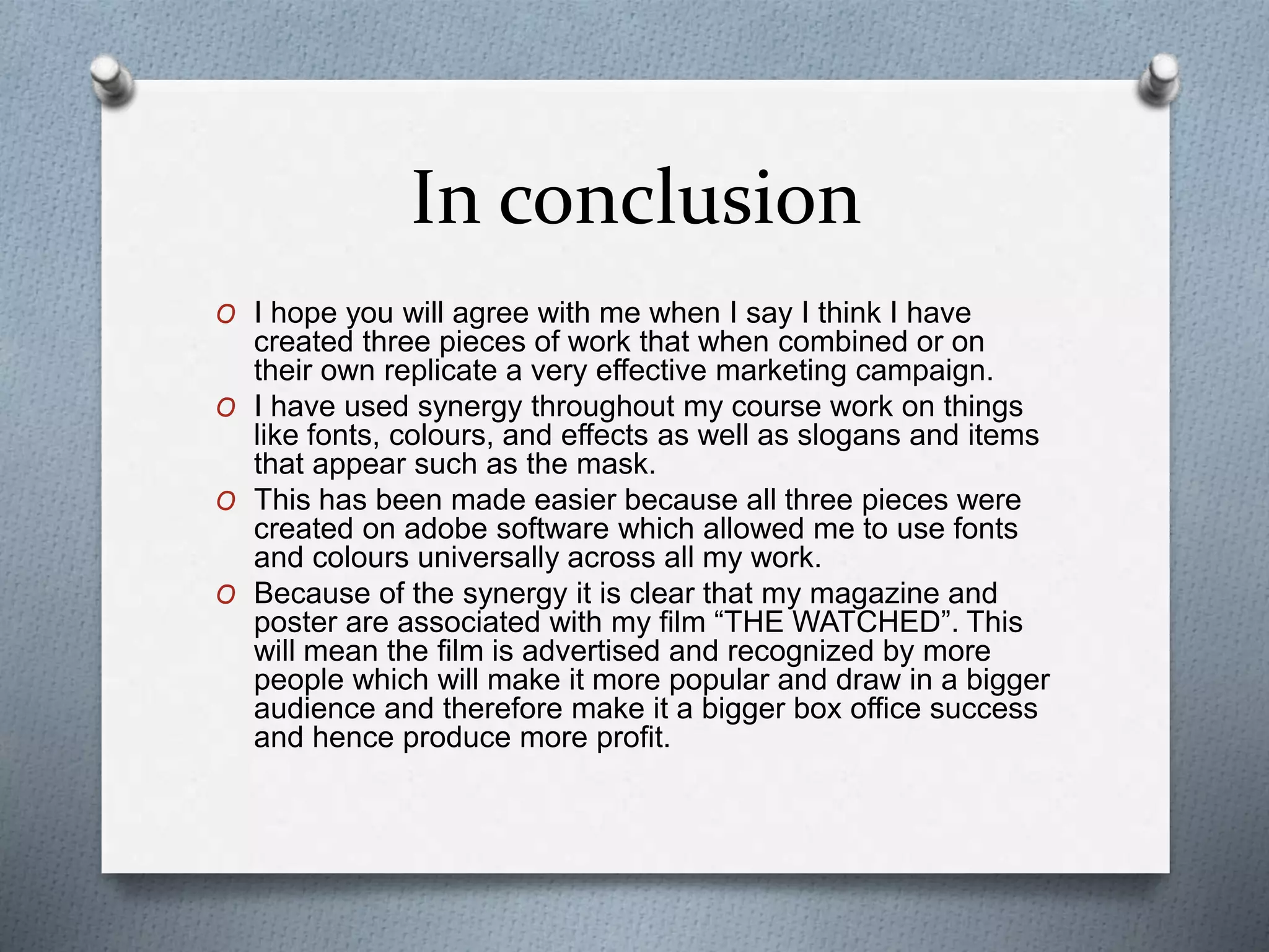 In conclusion
O I hope you will agree with me when I say I think I have
created three pieces of work that when combined or on
their own replicate a very effective marketing campaign.
O I have used synergy throughout my course work on things
like fonts, colours, and effects as well as slogans and items
that appear such as the mask.
O This has been made easier because all three pieces were
created on adobe software which allowed me to use fonts
and colours universally across all my work.
O Because of the synergy it is clear that my magazine and
poster are associated with my film “THE WATCHED”. This
will mean the film is advertised and recognized by more
people which will make it more popular and draw in a bigger
audience and therefore make it a bigger box office success
and hence produce more profit.
 