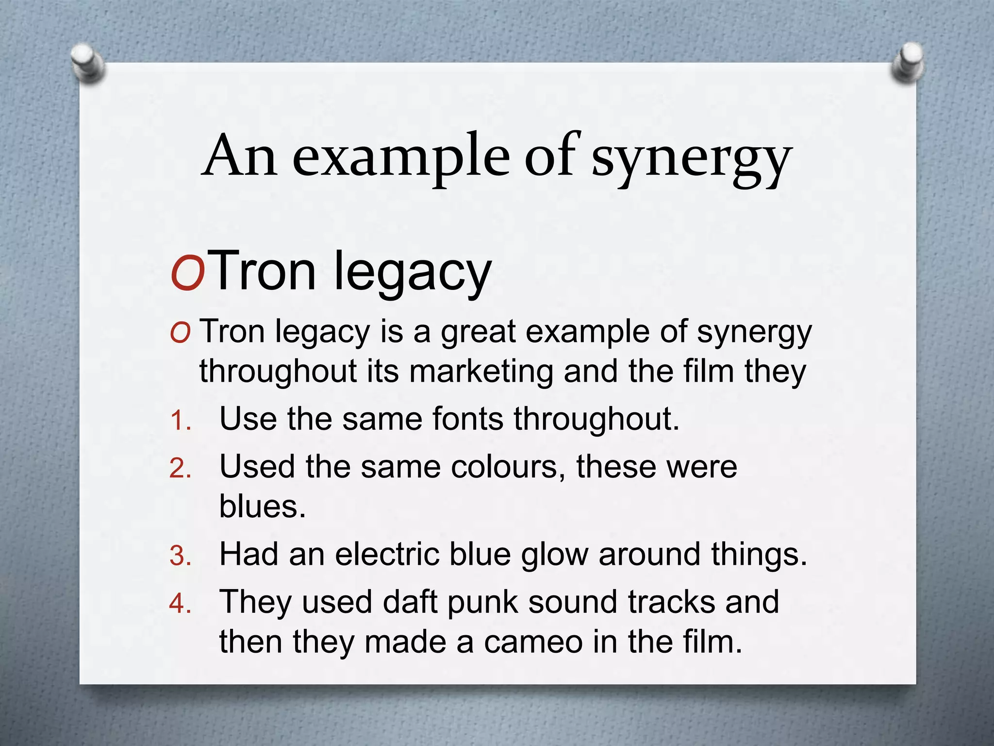 An example of synergy
OTron legacy
O Tron legacy is a great example of synergy
throughout its marketing and the film they
1. Use the same fonts throughout.
2. Used the same colours, these were
blues.
3. Had an electric blue glow around things.
4. They used daft punk sound tracks and
then they made a cameo in the film.
 