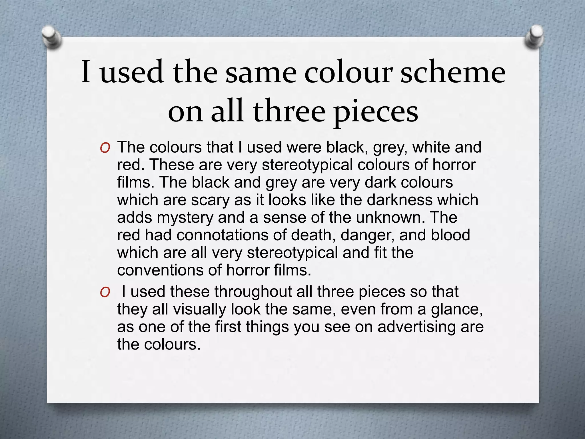 I used the same colour scheme
on all three pieces
O The colours that I used were black, grey, white and
red. These are very stereotypical colours of horror
films. The black and grey are very dark colours
which are scary as it looks like the darkness which
adds mystery and a sense of the unknown. The
red had connotations of death, danger, and blood
which are all very stereotypical and fit the
conventions of horror films.
O I used these throughout all three pieces so that
they all visually look the same, even from a glance,
as one of the first things you see on advertising are
the colours.
 