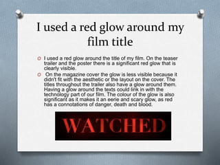 I used a red glow around my
film title
O I used a red glow around the title of my film. On the teaser
trailer and the poster there is a significant red glow that is
clearly visible.
O On the magazine cover the glow is less visible because it
didn't fit with the aesthetic or the layout on the cover. The
titles throughout the trailer also have a glow around them.
Having a glow around the texts could link in with the
technology part of our film. The colour of the glow is also
significant as it makes it an eerie and scary glow, as red
has a connotations of danger, death and blood.
 