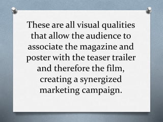 These are all visual qualities
that allow the audience to
associate the magazine and
poster with the teaser trailer
and therefore the film,
creating a synergized
marketing campaign.
 