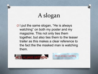 A slogan
O I put the same slogan, “He is always
watching” on both my poster and my
magazine. This not only ties them
together, but also ties them to the teaser
trailer as this makes a clear reference to
the fact the the masked man is watching
them.
 