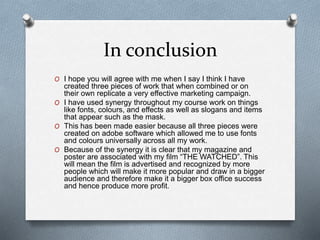 In conclusion
O I hope you will agree with me when I say I think I have
created three pieces of work that when combined or on
their own replicate a very effective marketing campaign.
O I have used synergy throughout my course work on things
like fonts, colours, and effects as well as slogans and items
that appear such as the mask.
O This has been made easier because all three pieces were
created on adobe software which allowed me to use fonts
and colours universally across all my work.
O Because of the synergy it is clear that my magazine and
poster are associated with my film “THE WATCHED”. This
will mean the film is advertised and recognized by more
people which will make it more popular and draw in a bigger
audience and therefore make it a bigger box office success
and hence produce more profit.
 
