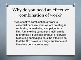 Why do you need an effective
combination of work?
O An effective combination of work is
essential because what we are creating is
replicating a marketing campaign for a
film. A marketing campaigns main aim is
to promote a business, product or service.
Marketing campaigns must be effective so
that the film draws in a large audience and
therefore gets more money.
 