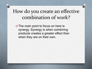 How do you create an effective
combination of work?
O The main point to focus on here is
synergy. Synergy is when combining
products creates a greater effect than
when they are on their own.
 