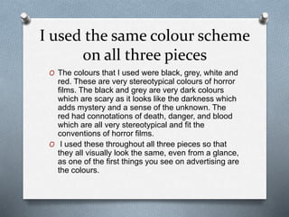 I used the same colour scheme
on all three pieces
O The colours that I used were black, grey, white and
red. These are very stereotypical colours of horror
films. The black and grey are very dark colours
which are scary as it looks like the darkness which
adds mystery and a sense of the unknown. The
red had connotations of death, danger, and blood
which are all very stereotypical and fit the
conventions of horror films.
O I used these throughout all three pieces so that
they all visually look the same, even from a glance,
as one of the first things you see on advertising are
the colours.
 