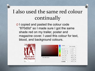 I also used the same red colour
continually
O I copied and pasted the colour code
“870d0d” so I made sure I got the same
shade red on my trailer, poster and
magazine cover. I used this colour for text,
blood, and background colours.
 