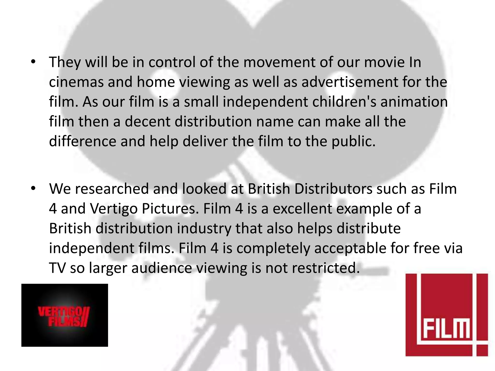 • They will be in control of the movement of our movie In
  cinemas and home viewing as well as advertisement for the
  film. As our film is a small independent children's animation
  film then a decent distribution name can make all the
  difference and help deliver the film to the public.

• We researched and looked at British Distributors such as Film
  4 and Vertigo Pictures. Film 4 is a excellent example of a
  British distribution industry that also helps distribute
  independent films. Film 4 is completely acceptable for free via
  TV so larger audience viewing is not restricted.
 