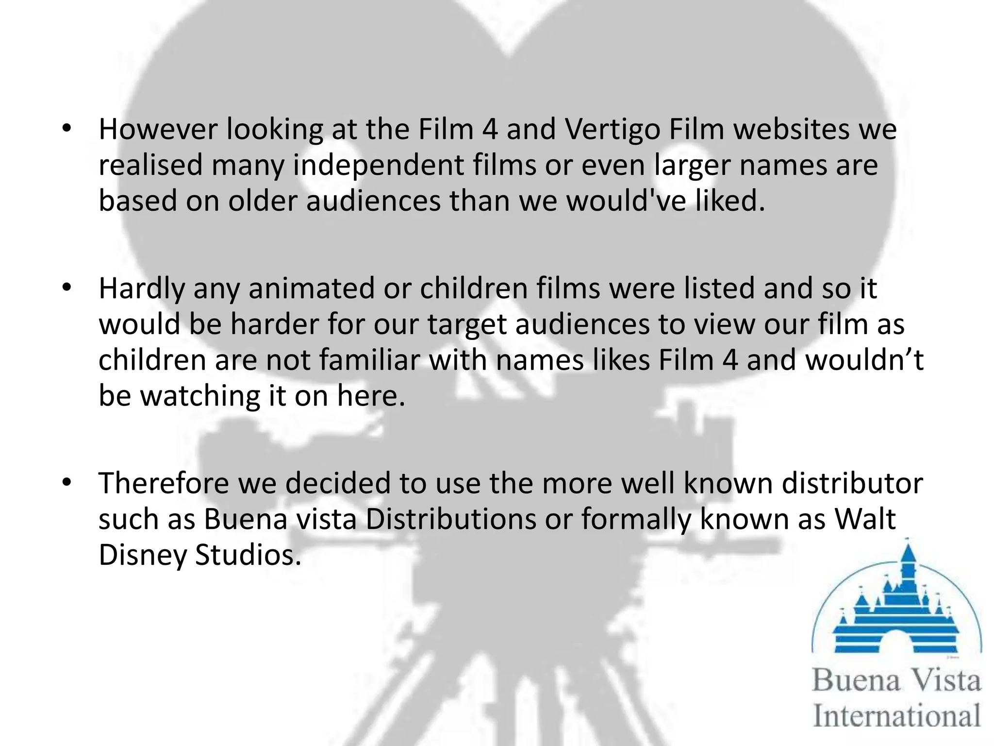 • However looking at the Film 4 and Vertigo Film websites we
  realised many independent films or even larger names are
  based on older audiences than we would've liked.

• Hardly any animated or children films were listed and so it
  would be harder for our target audiences to view our film as
  children are not familiar with names likes Film 4 and wouldn’t
  be watching it on here.

• Therefore we decided to use the more well known distributor
  such as Buena vista Distributions or formally known as Walt
  Disney Studios.
 