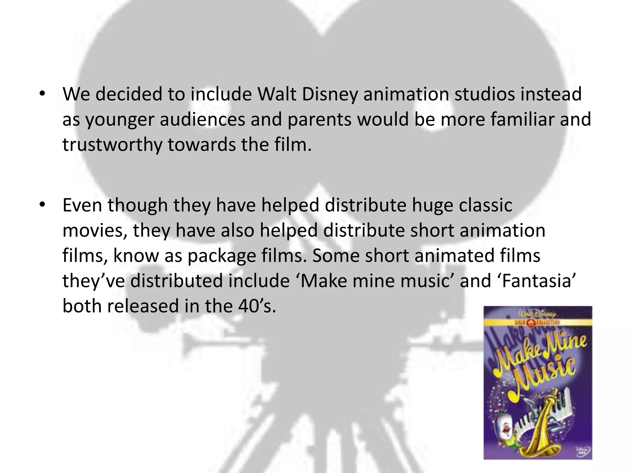 • We decided to include Walt Disney animation studios instead
  as younger audiences and parents would be more familiar and
  trustworthy towards the film.

• Even though they have helped distribute huge classic
  movies, they have also helped distribute short animation
  films, know as package films. Some short animated films
  they’ve distributed include ‘Make mine music’ and ‘Fantasia’
  both released in the 40’s.
 