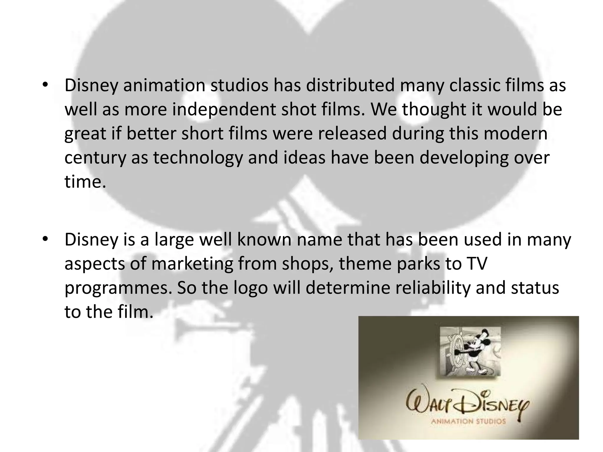 • Disney animation studios has distributed many classic films as
  well as more independent shot films. We thought it would be
  great if better short films were released during this modern
  century as technology and ideas have been developing over
  time.

• Disney is a large well known name that has been used in many
  aspects of marketing from shops, theme parks to TV
  programmes. So the logo will determine reliability and status
  to the film.
 