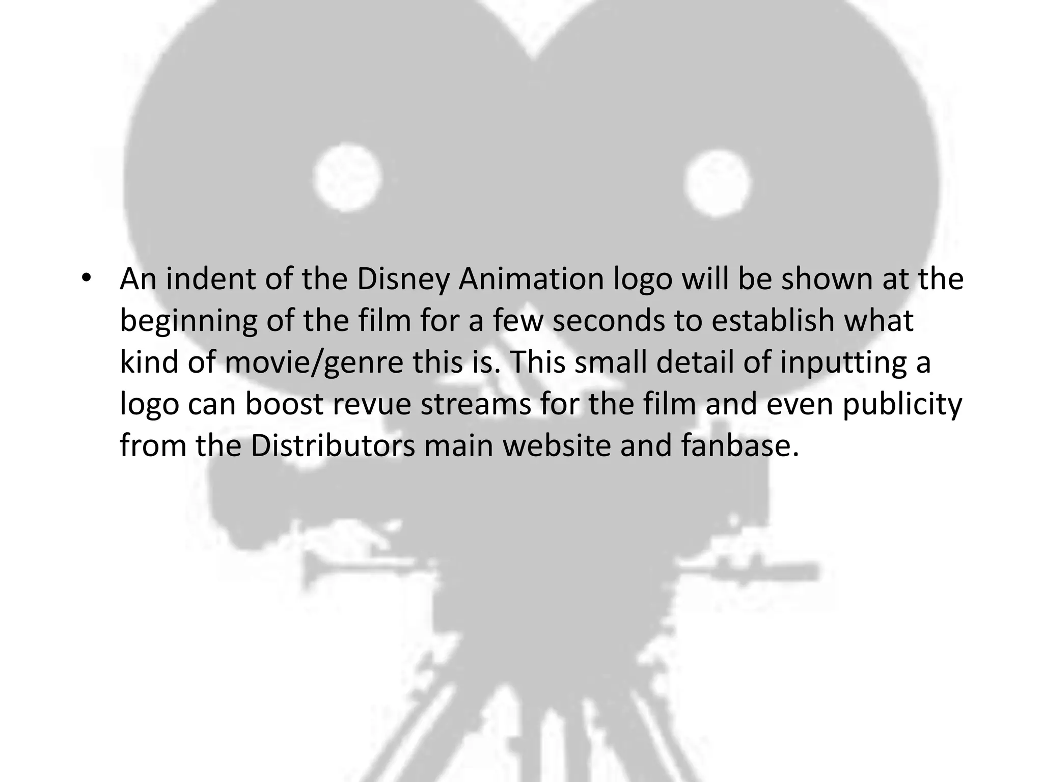 • An indent of the Disney Animation logo will be shown at the
  beginning of the film for a few seconds to establish what
  kind of movie/genre this is. This small detail of inputting a
  logo can boost revue streams for the film and even publicity
  from the Distributors main website and fanbase.
 