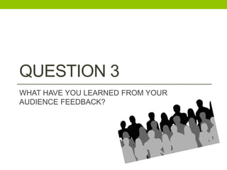 QUESTION 3
WHAT HAVE YOU LEARNED FROM YOUR
AUDIENCE FEEDBACK?
 