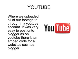 YOUTUBE Where we uploaded all of our footage to through my youtube account. It was very easy to post onto blogger as on youtube there is an embed code for all websites such as blogger 