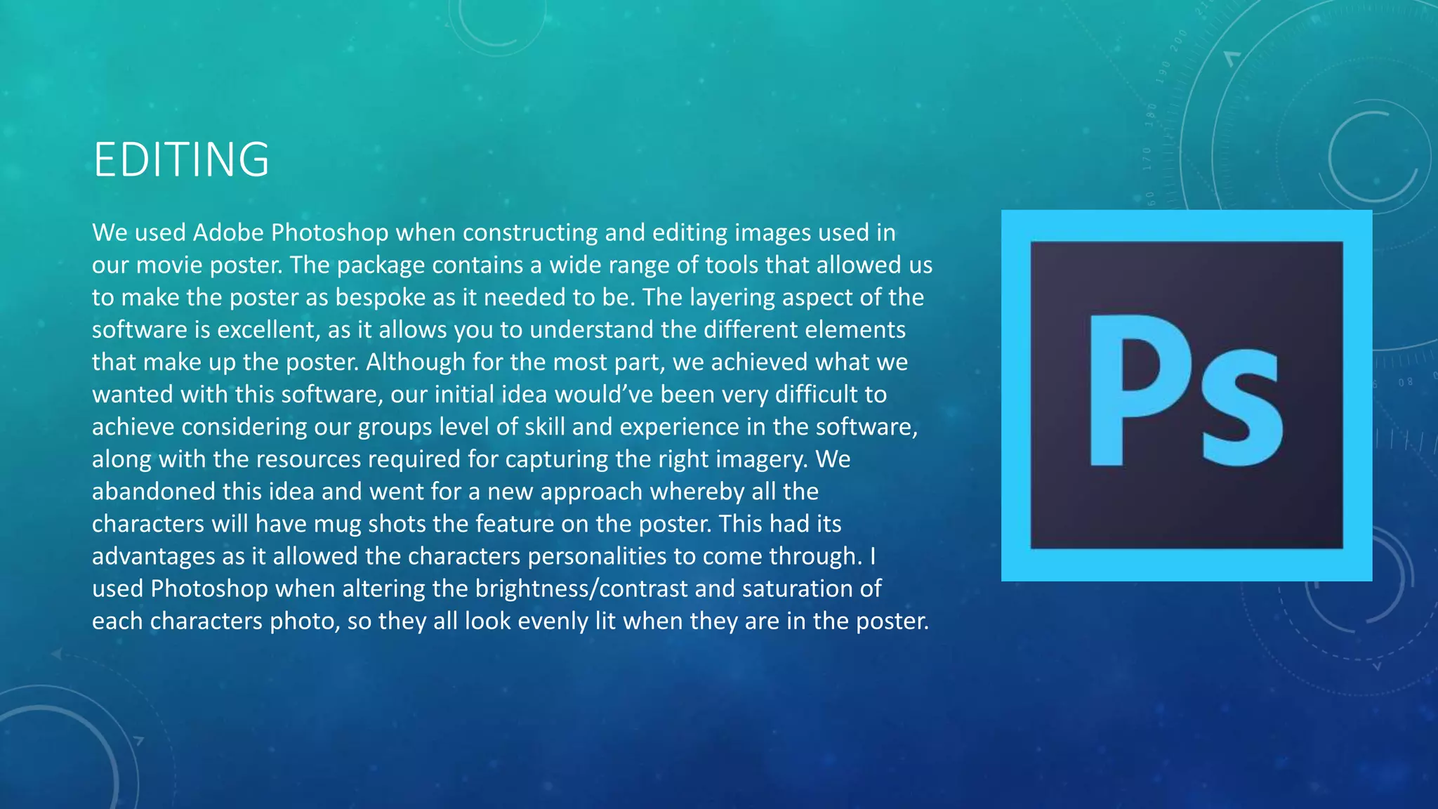 EDITING
We used Adobe Photoshop when constructing and editing images used in
our movie poster. The package contains a wide range of tools that allowed us
to make the poster as bespoke as it needed to be. The layering aspect of the
software is excellent, as it allows you to understand the different elements
that make up the poster. Although for the most part, we achieved what we
wanted with this software, our initial idea would’ve been very difficult to
achieve considering our groups level of skill and experience in the software,
along with the resources required for capturing the right imagery. We
abandoned this idea and went for a new approach whereby all the
characters will have mug shots the feature on the poster. This had its
advantages as it allowed the characters personalities to come through. I
used Photoshop when altering the brightness/contrast and saturation of
each characters photo, so they all look evenly lit when they are in the poster.
 