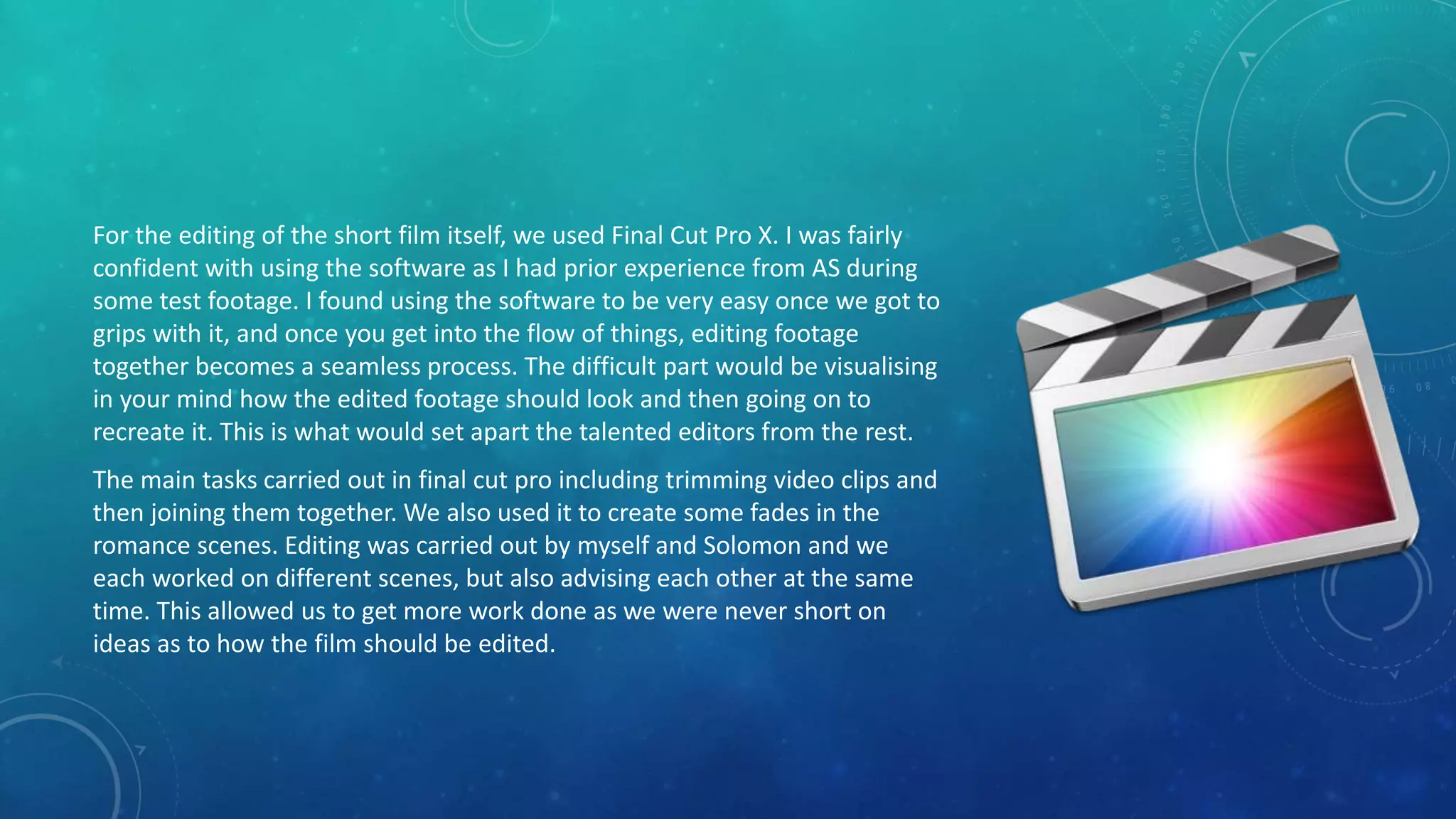 For the editing of the short film itself, we used Final Cut Pro X. I was fairly
confident with using the software as I had prior experience from AS during
some test footage. I found using the software to be very easy once we got to
grips with it, and once you get into the flow of things, editing footage
together becomes a seamless process. The difficult part would be visualising
in your mind how the edited footage should look and then going on to
recreate it. This is what would set apart the talented editors from the rest.
The main tasks carried out in final cut pro including trimming video clips and
then joining them together. We also used it to create some fades in the
romance scenes. Editing was carried out by myself and Solomon and we
each worked on different scenes, but also advising each other at the same
time. This allowed us to get more work done as we were never short on
ideas as to how the film should be edited.
 