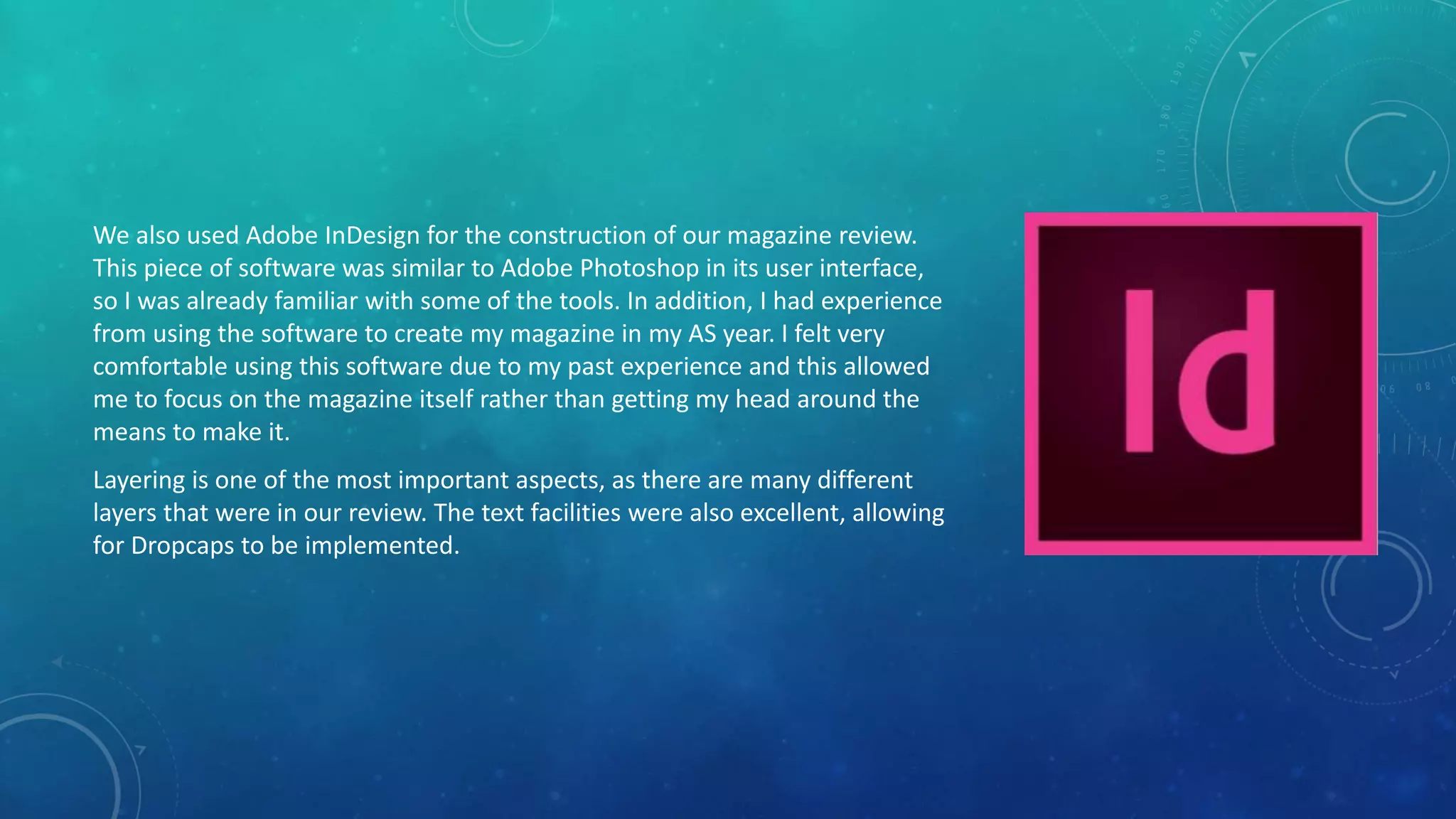 We also used Adobe InDesign for the construction of our magazine review.
This piece of software was similar to Adobe Photoshop in its user interface,
so I was already familiar with some of the tools. In addition, I had experience
from using the software to create my magazine in my AS year. I felt very
comfortable using this software due to my past experience and this allowed
me to focus on the magazine itself rather than getting my head around the
means to make it.
Layering is one of the most important aspects, as there are many different
layers that were in our review. The text facilities were also excellent, allowing
for Dropcaps to be implemented.
 