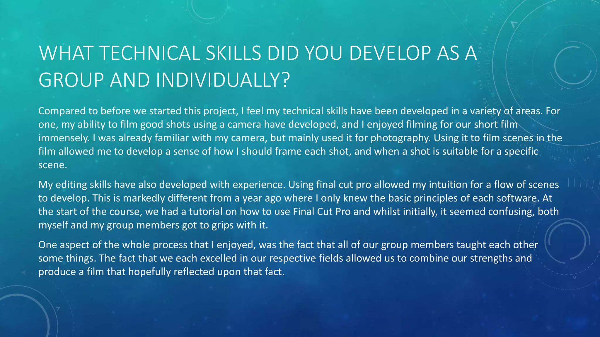 WHAT TECHNICAL SKILLS DID YOU DEVELOP AS A
GROUP AND INDIVIDUALLY?
Compared to before we started this project, I feel my technical skills have been developed in a variety of areas. For
one, my ability to film good shots using a camera have developed, and I enjoyed filming for our short film
immensely. I was already familiar with my camera, but mainly used it for photography. Using it to film scenes in the
film allowed me to develop a sense of how I should frame each shot, and when a shot is suitable for a specific
scene.
My editing skills have also developed with experience. Using final cut pro allowed my intuition for a flow of scenes
to develop. This is markedly different from a year ago where I only knew the basic principles of each software. At
the start of the course, we had a tutorial on how to use Final Cut Pro and whilst initially, it seemed confusing, both
myself and my group members got to grips with it.
One aspect of the whole process that I enjoyed, was the fact that all of our group members taught each other
some things. The fact that we each excelled in our respective fields allowed us to combine our strengths and
produce a film that hopefully reflected upon that fact.
 