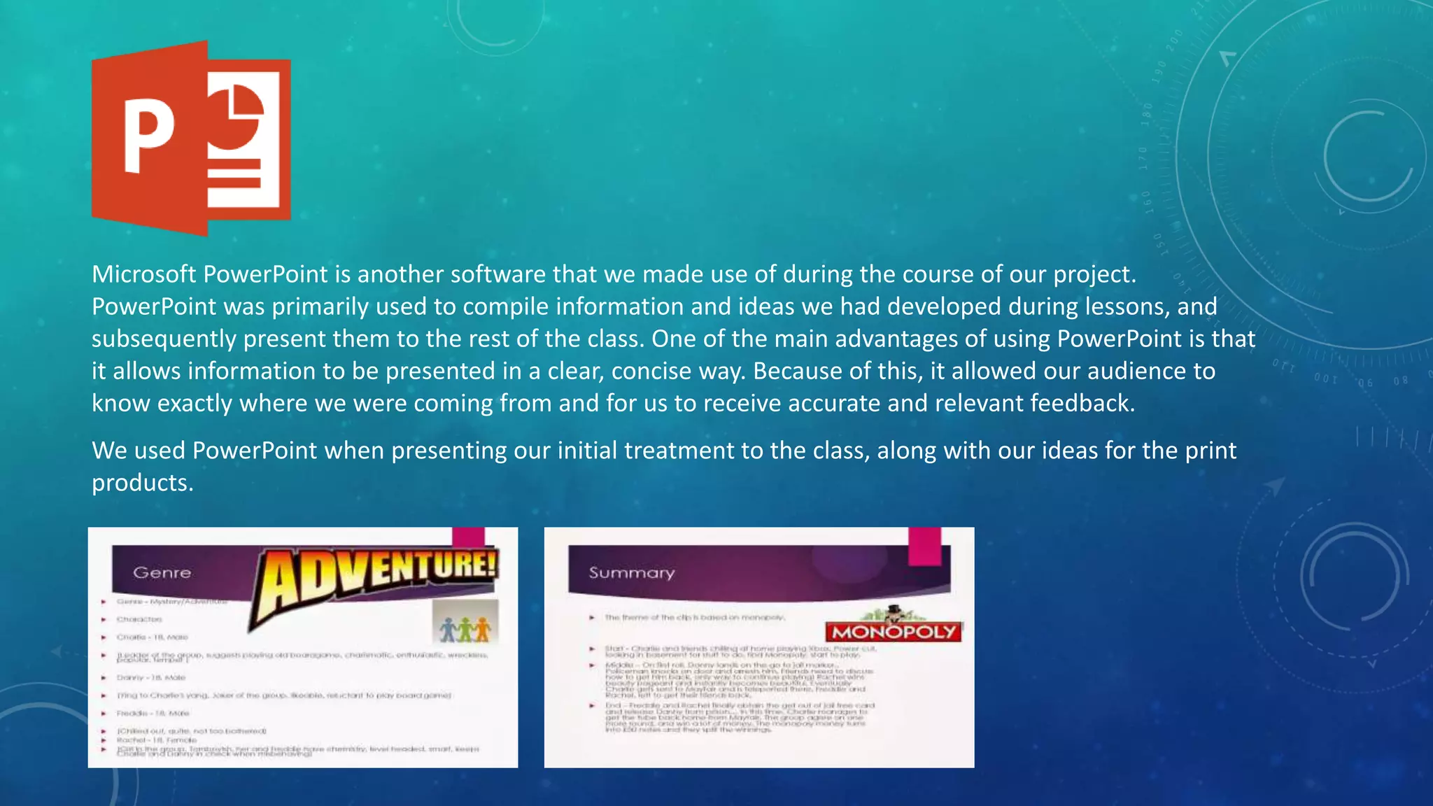 Microsoft PowerPoint is another software that we made use of during the course of our project.
PowerPoint was primarily used to compile information and ideas we had developed during lessons, and
subsequently present them to the rest of the class. One of the main advantages of using PowerPoint is that
it allows information to be presented in a clear, concise way. Because of this, it allowed our audience to
know exactly where we were coming from and for us to receive accurate and relevant feedback.
We used PowerPoint when presenting our initial treatment to the class, along with our ideas for the print
products.
 