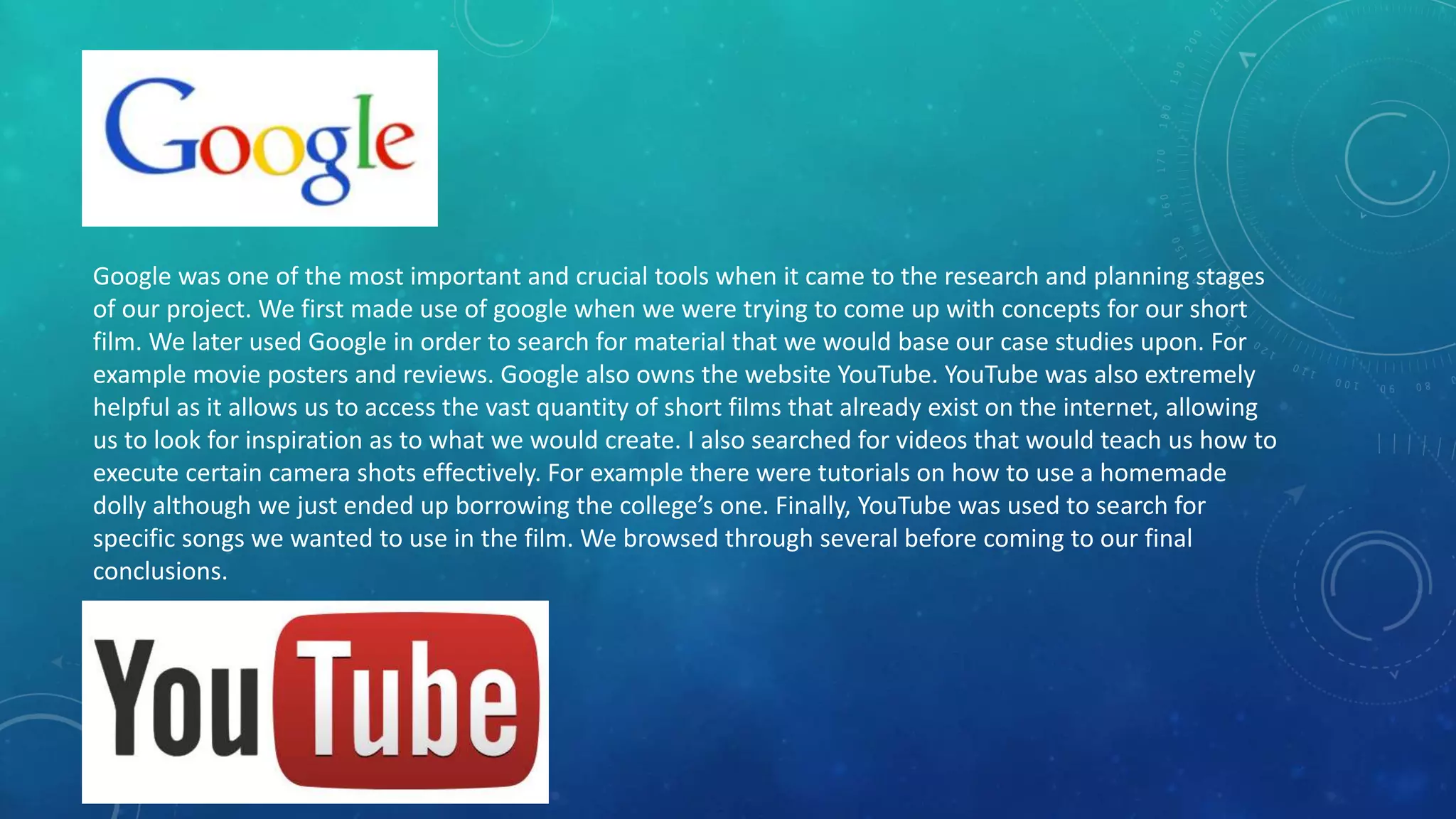 Google was one of the most important and crucial tools when it came to the research and planning stages
of our project. We first made use of google when we were trying to come up with concepts for our short
film. We later used Google in order to search for material that we would base our case studies upon. For
example movie posters and reviews. Google also owns the website YouTube. YouTube was also extremely
helpful as it allows us to access the vast quantity of short films that already exist on the internet, allowing
us to look for inspiration as to what we would create. I also searched for videos that would teach us how to
execute certain camera shots effectively. For example there were tutorials on how to use a homemade
dolly although we just ended up borrowing the college’s one. Finally, YouTube was used to search for
specific songs we wanted to use in the film. We browsed through several before coming to our final
conclusions.
 