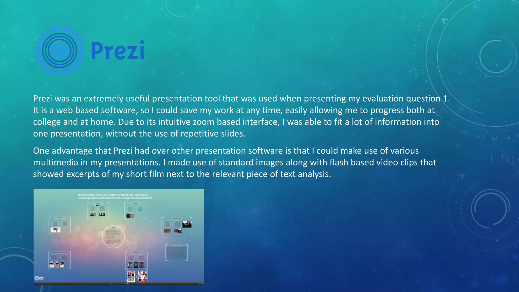 Prezi was an extremely useful presentation tool that was used when presenting my evaluation question 1.
It is a web based software, so I could save my work at any time, easily allowing me to progress both at
college and at home. Due to its intuitive zoom based interface, I was able to fit a lot of information into
one presentation, without the use of repetitive slides.
One advantage that Prezi had over other presentation software is that I could make use of various
multimedia in my presentations. I made use of standard images along with flash based video clips that
showed excerpts of my short film next to the relevant piece of text analysis.
 