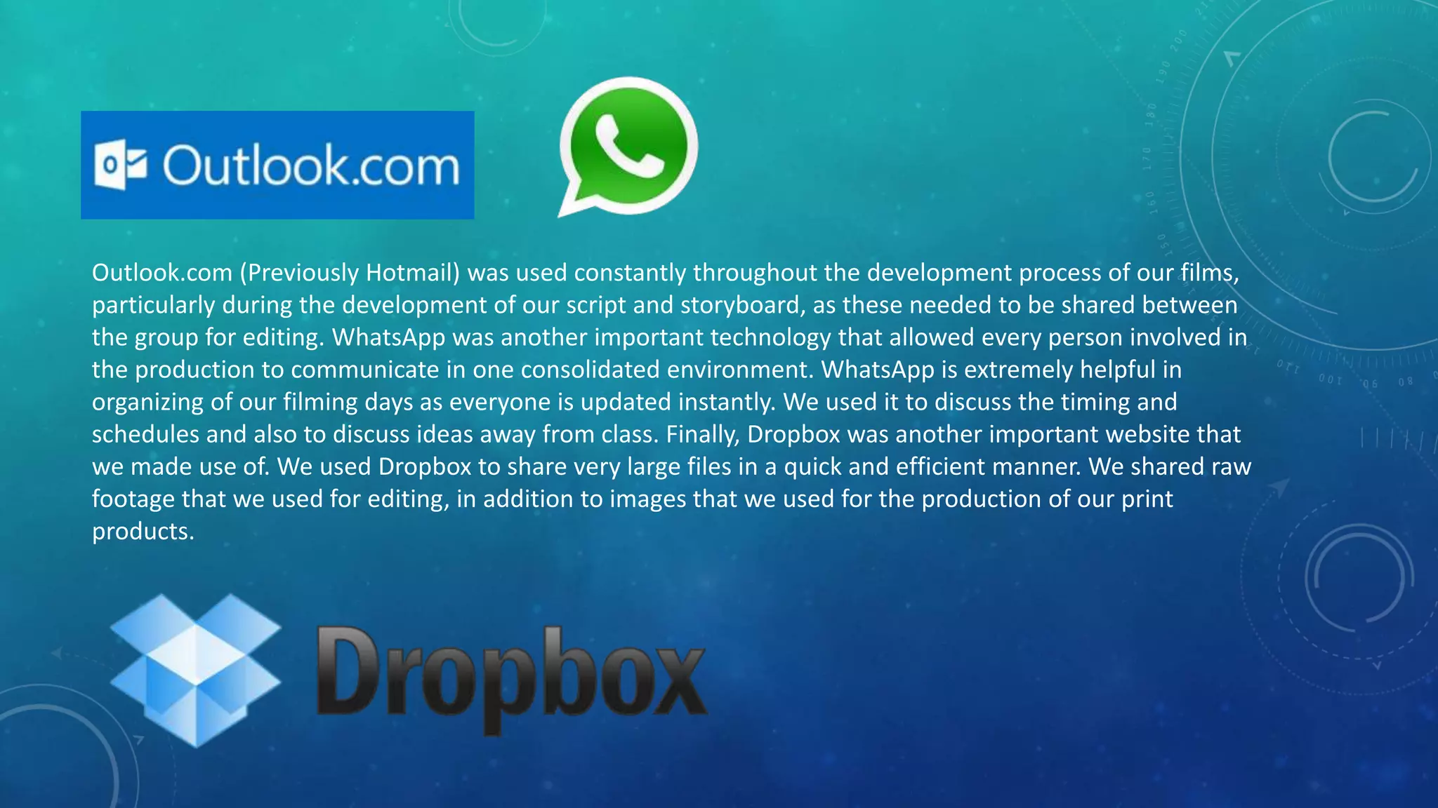 Outlook.com (Previously Hotmail) was used constantly throughout the development process of our films,
particularly during the development of our script and storyboard, as these needed to be shared between
the group for editing. WhatsApp was another important technology that allowed every person involved in
the production to communicate in one consolidated environment. WhatsApp is extremely helpful in
organizing of our filming days as everyone is updated instantly. We used it to discuss the timing and
schedules and also to discuss ideas away from class. Finally, Dropbox was another important website that
we made use of. We used Dropbox to share very large files in a quick and efficient manner. We shared raw
footage that we used for editing, in addition to images that we used for the production of our print
products.
 