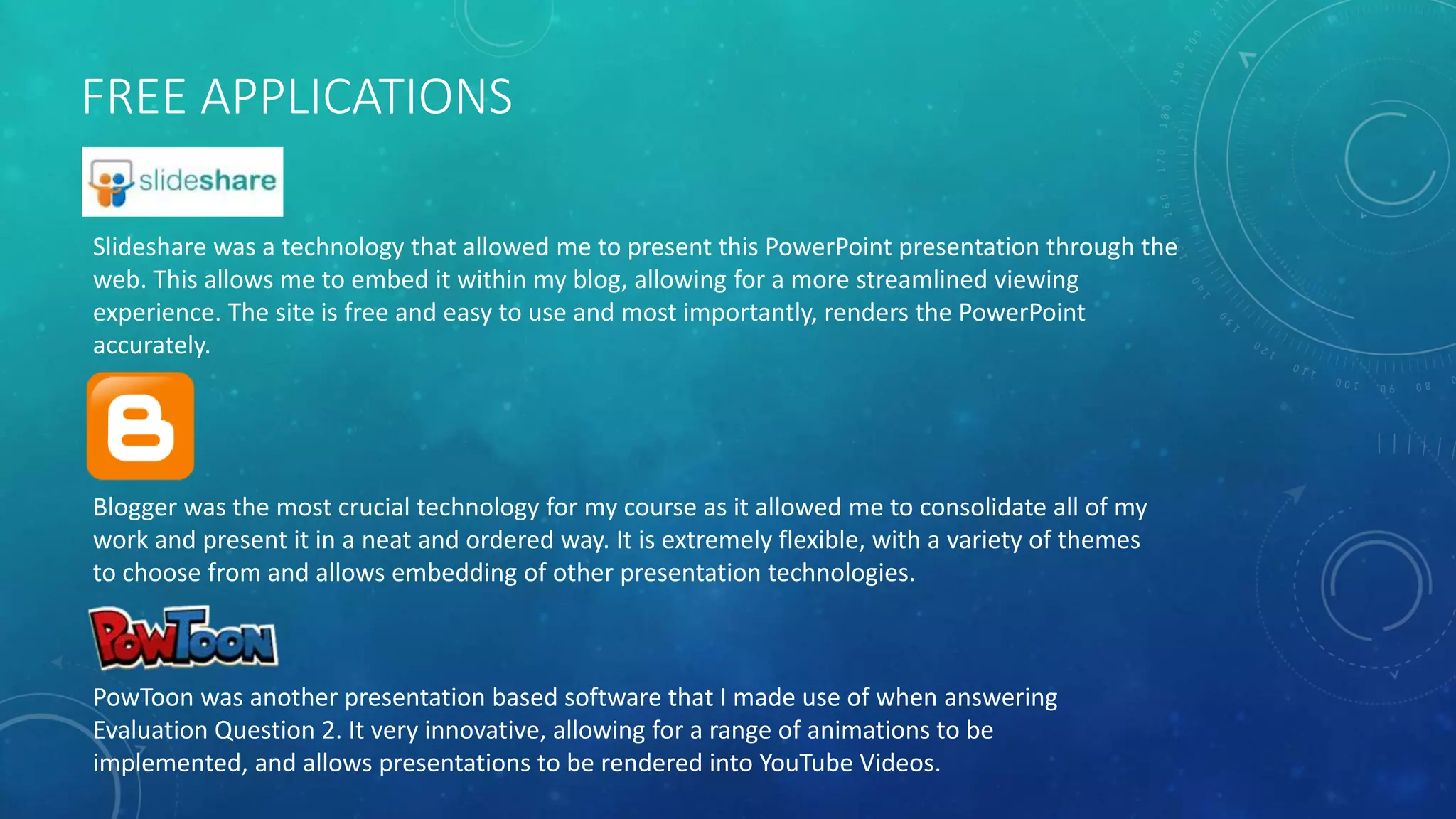 FREE APPLICATIONS
Slideshare was a technology that allowed me to present this PowerPoint presentation through the
web. This allows me to embed it within my blog, allowing for a more streamlined viewing
experience. The site is free and easy to use and most importantly, renders the PowerPoint
accurately.
Blogger was the most crucial technology for my course as it allowed me to consolidate all of my
work and present it in a neat and ordered way. It is extremely flexible, with a variety of themes
to choose from and allows embedding of other presentation technologies.
PowToon was another presentation based software that I made use of when answering
Evaluation Question 2. It very innovative, allowing for a range of animations to be
implemented, and allows presentations to be rendered into YouTube Videos.
 