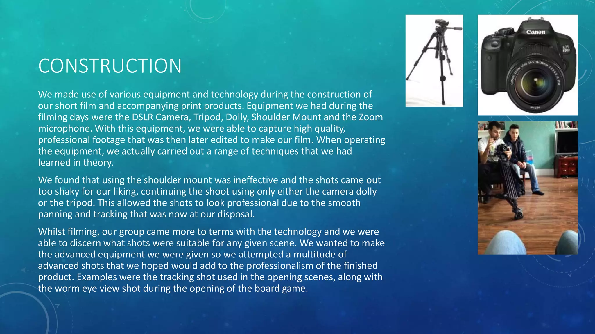CONSTRUCTION
We made use of various equipment and technology during the construction of
our short film and accompanying print products. Equipment we had during the
filming days were the DSLR Camera, Tripod, Dolly, Shoulder Mount and the Zoom
microphone. With this equipment, we were able to capture high quality,
professional footage that was then later edited to make our film. When operating
the equipment, we actually carried out a range of techniques that we had
learned in theory.
We found that using the shoulder mount was ineffective and the shots came out
too shaky for our liking, continuing the shoot using only either the camera dolly
or the tripod. This allowed the shots to look professional due to the smooth
panning and tracking that was now at our disposal.
Whilst filming, our group came more to terms with the technology and we were
able to discern what shots were suitable for any given scene. We wanted to make
the advanced equipment we were given so we attempted a multitude of
advanced shots that we hoped would add to the professionalism of the finished
product. Examples were the tracking shot used in the opening scenes, along with
the worm eye view shot during the opening of the board game.
 