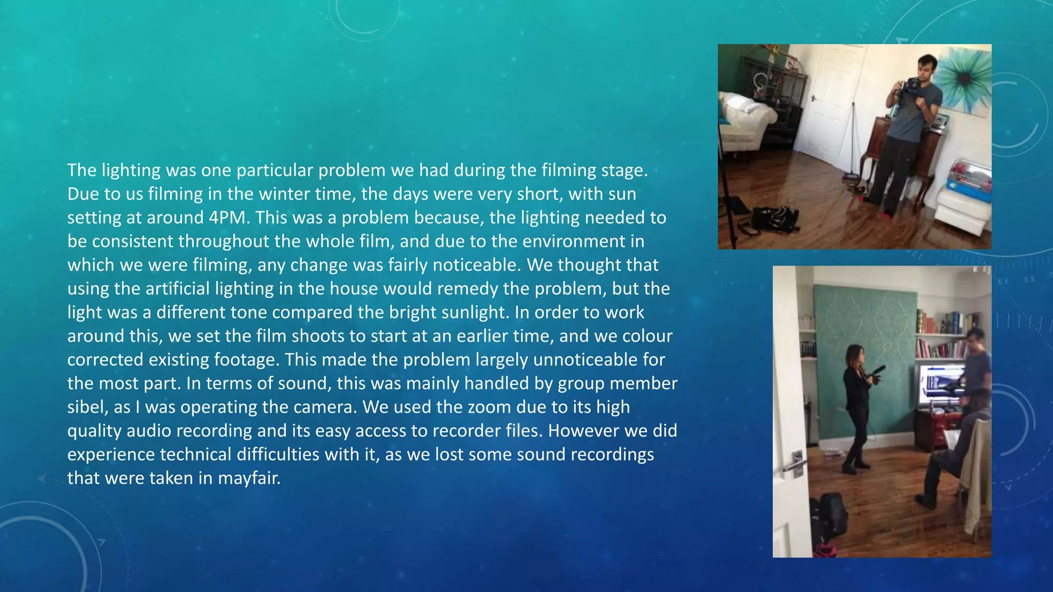 The lighting was one particular problem we had during the filming stage.
Due to us filming in the winter time, the days were very short, with sun
setting at around 4PM. This was a problem because, the lighting needed to
be consistent throughout the whole film, and due to the environment in
which we were filming, any change was fairly noticeable. We thought that
using the artificial lighting in the house would remedy the problem, but the
light was a different tone compared the bright sunlight. In order to work
around this, we set the film shoots to start at an earlier time, and we colour
corrected existing footage. This made the problem largely unnoticeable for
the most part. In terms of sound, this was mainly handled by group member
sibel, as I was operating the camera. We used the zoom due to its high
quality audio recording and its easy access to recorder files. However we did
experience technical difficulties with it, as we lost some sound recordings
that were taken in mayfair.
 