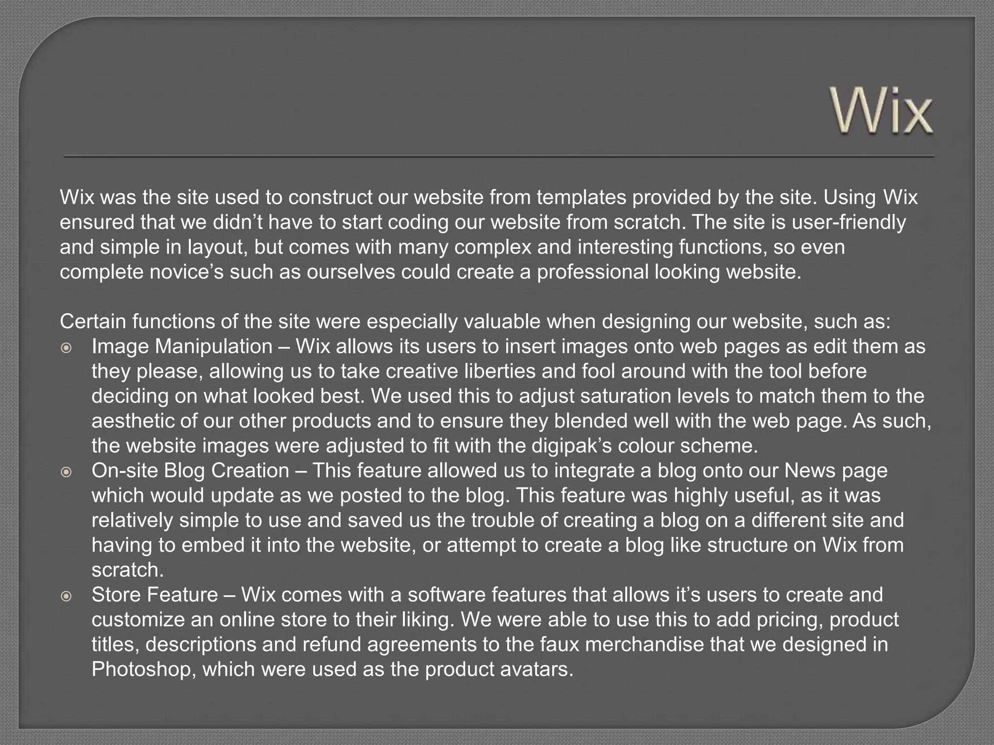 Wix was the site used to construct our website from templates provided by the site. Using Wix
ensured that we didn’t have to start coding our website from scratch. The site is user-friendly
and simple in layout, but comes with many complex and interesting functions, so even
complete novice’s such as ourselves could create a professional looking website.
Certain functions of the site were especially valuable when designing our website, such as:
 Image Manipulation – Wix allows its users to insert images onto web pages as edit them as
they please, allowing us to take creative liberties and fool around with the tool before
deciding on what looked best. We used this to adjust saturation levels to match them to the
aesthetic of our other products and to ensure they blended well with the web page. As such,
the website images were adjusted to fit with the digipak’s colour scheme.
 On-site Blog Creation – This feature allowed us to integrate a blog onto our News page
which would update as we posted to the blog. This feature was highly useful, as it was
relatively simple to use and saved us the trouble of creating a blog on a different site and
having to embed it into the website, or attempt to create a blog like structure on Wix from
scratch.
 Store Feature – Wix comes with a software features that allows it’s users to create and
customize an online store to their liking. We were able to use this to add pricing, product
titles, descriptions and refund agreements to the faux merchandise that we designed in
Photoshop, which were used as the product avatars.
 