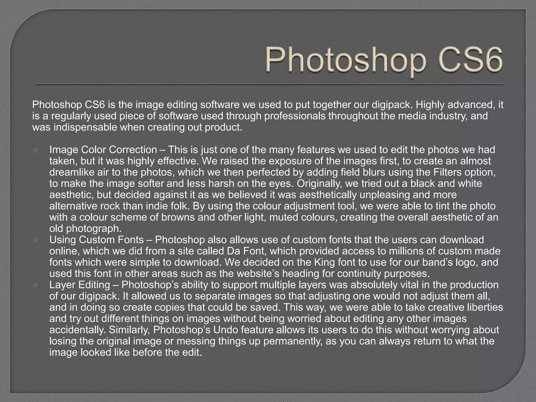 Photoshop CS6 is the image editing software we used to put together our digipack. Highly advanced, it
is a regularly used piece of software used through professionals throughout the media industry, and
was indispensable when creating out product.
 Image Color Correction – This is just one of the many features we used to edit the photos we had
taken, but it was highly effective. We raised the exposure of the images first, to create an almost
dreamlike air to the photos, which we then perfected by adding field blurs using the Filters option,
to make the image softer and less harsh on the eyes. Originally, we tried out a black and white
aesthetic, but decided against it as we believed it was aesthetically unpleasing and more
alternative rock than indie folk. By using the colour adjustment tool, we were able to tint the photo
with a colour scheme of browns and other light, muted colours, creating the overall aesthetic of an
old photograph.
 Using Custom Fonts – Photoshop also allows use of custom fonts that the users can download
online, which we did from a site called Da Font, which provided access to millions of custom made
fonts which were simple to download. We decided on the King font to use for our band’s logo, and
used this font in other areas such as the website’s heading for continuity purposes.
 Layer Editing – Photoshop’s ability to support multiple layers was absolutely vital in the production
of our digipack. It allowed us to separate images so that adjusting one would not adjust them all,
and in doing so create copies that could be saved. This way, we were able to take creative liberties
and try out different things on images without being worried about editing any other images
accidentally. Similarly, Photoshop’s Undo feature allows its users to do this without worrying about
losing the original image or messing things up permanently, as you can always return to what the
image looked like before the edit.
 