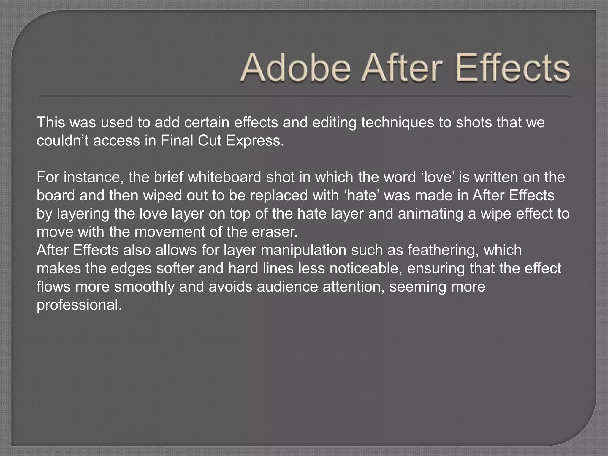 This was used to add certain effects and editing techniques to shots that we
couldn’t access in Final Cut Express.
For instance, the brief whiteboard shot in which the word ‘love’ is written on the
board and then wiped out to be replaced with ‘hate’ was made in After Effects
by layering the love layer on top of the hate layer and animating a wipe effect to
move with the movement of the eraser.
After Effects also allows for layer manipulation such as feathering, which
makes the edges softer and hard lines less noticeable, ensuring that the effect
flows more smoothly and avoids audience attention, seeming more
professional.
 
