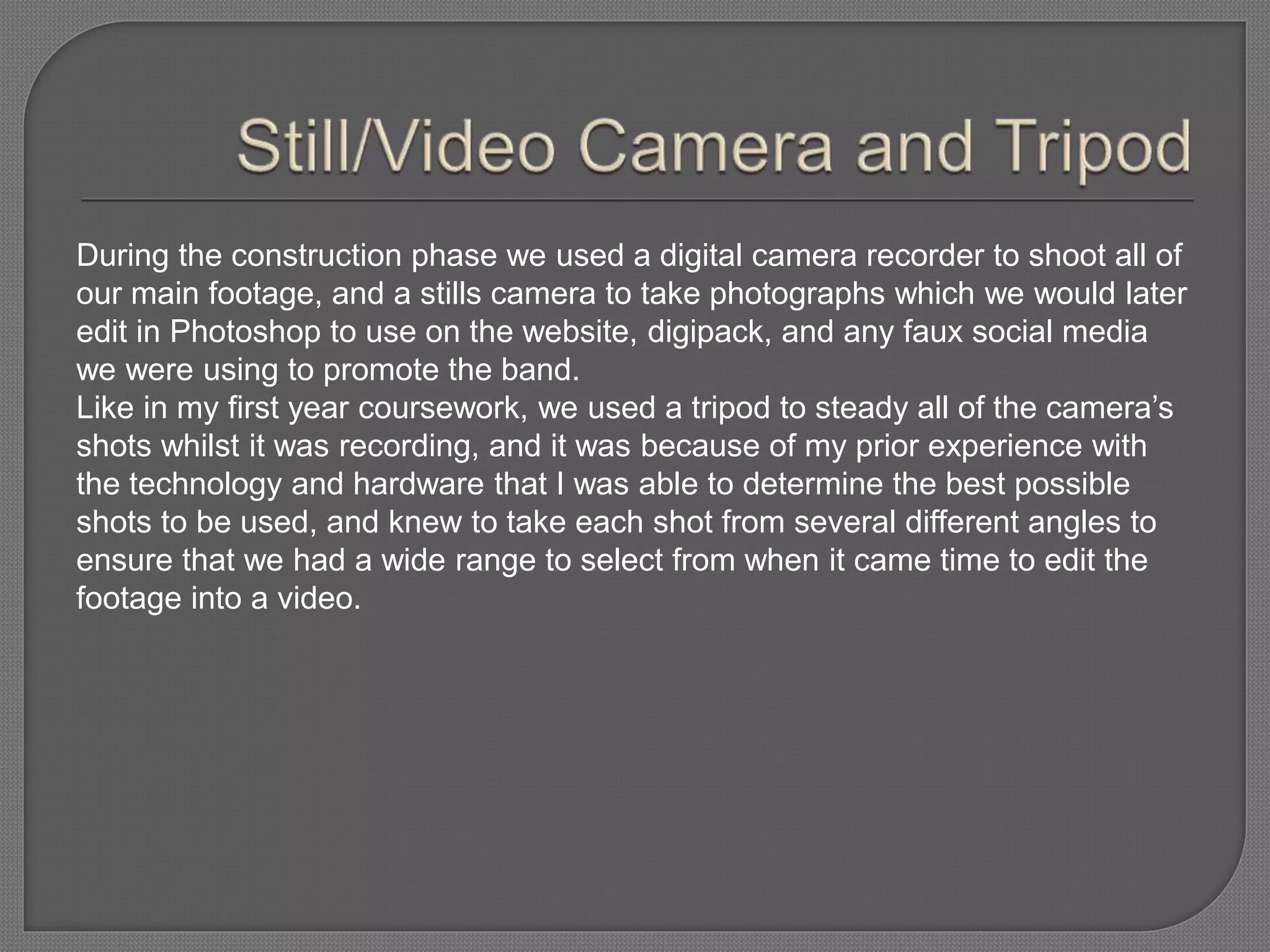 During the construction phase we used a digital camera recorder to shoot all of
our main footage, and a stills camera to take photographs which we would later
edit in Photoshop to use on the website, digipack, and any faux social media
we were using to promote the band.
Like in my first year coursework, we used a tripod to steady all of the camera’s
shots whilst it was recording, and it was because of my prior experience with
the technology and hardware that I was able to determine the best possible
shots to be used, and knew to take each shot from several different angles to
ensure that we had a wide range to select from when it came time to edit the
footage into a video.
 