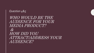 WHO WOULD BE THE
AUDIENCE FOR YOUR
MEDIA PRODUCT?
&
HOW DID YOU
ATTRACT/ADDRESS YOUR
AUDIENCE?
Question 4&5
 