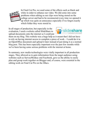 In Final Cut Pro, we used some of the effects such as black and
             white in order to enhance our video. We did come into some
             problems when editing as our clips were being stored on the
             college server and had to be reconnected every time we opened it
             up which was quite an annoyance especially if we forgot exactly
             which folder they were stored in.

In all stages of production, but especially in the
evaluation, I used a website called SlideShare to
upload documents onto the internet so I could put
them on my blog. This website was a huge help as it meant that I did not have
to rely on having internet access to complete a piece of work – I could do it in
an OpenOffice document and upload it later instead of just doing it as a normal
blog post. This has been especially important over the past few months while
we've been having some serious problems with the internet at home.

In summary, new media technologies were vitally important in all production
stages. They allowed us to gain information from the target audience using
websites such as SurveyMonkey and Facebook, gave us the ability to easily
plan and group work together on Blogger and, of course, were essential in the
editing work on Final Cut Pro on the iMacs.
 