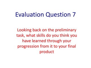 Evaluation Question 7
Looking back on the preliminary
task, what skills do you think you
have learned through your
progression from it to your final
product
 