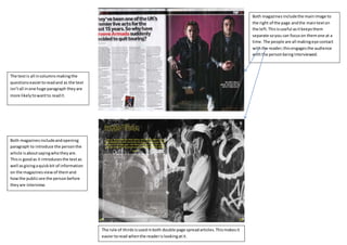 Both magazinesincludethe mainimage to
the right of the page andthe maintexton
the left.Thisisuseful asitkeepsthem
separate soyou can focuson themone at a
time.The people are all makingeye contact
withthe reader;thisengagesthe audience
withthe personbeinginterviewed.
Both magazinesincludeandopening
paragraph to introduce the personthe
article isaboutsayingwhotheyare.
Thisis goodas it introducesthe textas
well asgivingaquickbit of information
on the magazinesviewof themand
howthe publicsee the personbefore
theyare interview.
The rule of thirdsisusedinboth double page spreadarticles.Thismakesit
easiertoread whenthe readerislookingatit.
The textis all incolumns makingthe
questionseasiertoreadand as the text
isn’tall inone huge paragraph theyare
more likelytowantto readit.
 