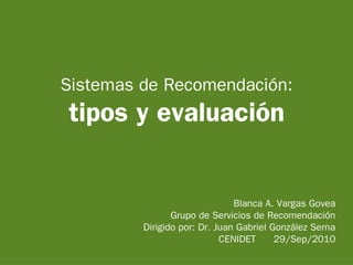 Sistemas de Recomendación:
tipos y evaluación


                               Blanca A. Vargas Govea
                Grupo de Servicios de Recomendación
         Dirigido por: Dr. Juan Gabriel González Serna
                            CENIDET      29/Sep/2010
 