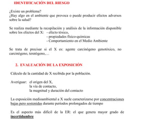 1.-  IDENTIFICACIÓN    DE                 LOS         PELIGROS        O
   IDENTIFICACIÓN DEL RIESGO

¿Existe un problema?
¿Hay algo en el ambiente que provoca o puede producir efectos adversos
sobre la salud?

Se realiza mediante la recopilación y análisis de la información disponible
sobre los efectos del X: - efecto tóxico,
                         - propiedades físico-químicas
                         - Comportamiento en el Medio Ambiente

Se trata de precisar si el X es: agente carcinógeno genotóxico, no
carcinógeno, teratógeno,…


    2. EVALUACIÓN DE LA EXPOSICIÓN

Cálculo de la cantidad de X recibida por la población.

Averiguar: el origen del X,
           la vía de contacto,
           la magnitud y duración del contacto

La exposición medioambiental a X suele caracterizarse por concentraciones
bajas pero sostenidas durante períodos prolongados de tiempo

Es el aspecto más difícil de la ER: el que genera mayor grado de
incertidumbre
 
