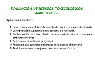 EVALUACIÓN DE RIESGOS TOXICOLOGICOS
               AMBIENTALES

Aplicaciones prácticas:

     La introducción o el descubrimiento de una sustancia en el ambiente
     La exposición ocupacional a una sustancia o radiación.
     Contaminación del aire, tanto en espacios interiores como en el
     ambiente exterior
     Disposición de residuos peligrosos
     Presencia de sustancias peligrosas en la cadena alimentaria
     Instalaciones que manejan o crean sustancias tóxicas
 
