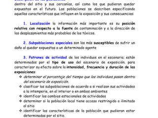 Descripción de las poblaciones
dentro del sitio y sus cercanías, así como los que pudieran quedar
expuestos en el futuro. Las poblaciones se describen especificando
aquellas características que influyen en la exposición y sus consecuencias:

      1. Localización la información más importante es su posición
relativa con respecto a la fuente de contaminación y a la dirección de
los desplazamientos más probables de los tóxicos.

     2. Subpoblaciones especiales son las más susceptibles de sufrir un
daño al quedar expuestas a un determinado agente

     3. Patrones de actividad de los individuos en el escenario; están
determinados por el tipo de uso del escenario de exposición. para
caracterizar su efecto sobre la intensidad, frecuencia y duración de las
exposiciones:
     determinar el porcentaje del tiempo que los individuos pasan dentro
     del escenario de exposición.
     clasificar las subpoblaciones de acuerdo a si realizan sus actividades
     a la intemperie, en el interior o en ambos ambientes
     identificar los cambios estacionales de actividades
     determinar si la población local tiene acceso restringido o ilimitado
     al sitio
     identificar las características de la población que pudieran estar
     determinadas por el sitio.
 