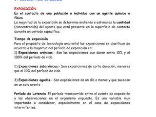 1. CONCEPTOS BASICOS

EXPOSICIÓN
Es el contacto de una población o individuo con un agente químico o
físico.
La magnitud de la exposición se determina midiendo o estimando la cantidad
(concentración) del agente que está presente en la superficie de contacto
durante un período específico.

Tiempo de exposición
Para el propósito de toxicología ambiental las exposiciones se clasifican de
acuerdo a la magnitud del período de exposición en:
1) Exposiciones crónicas.- Son las exposiciones que duran entre 10% y el
100% del período de vida.

2) Exposiciones subcrónicas.- Son exposiciones de corta duración, menores
que el 10% del período de vida.

3) Exposiciones agudas.- Son exposiciones de un día o menos y que suceden
en un solo evento

Período de Latencia. El período transcurrido entre el evento de exposición
y las observaciones en el organismo expuesto. Es una variable muy
importante a considerar, especialmente en el caso de exposiciones
intermitentes.
 