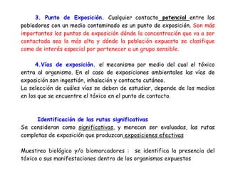 3. Punto de Exposición. Cualquier contacto potencial entre los
pobladores con un medio contaminado es un punto de exposición. Son más
importantes los puntos de exposición dónde la concentración que va a ser
contactada sea la más alta y dónde la población expuesta se clasifique
como de interés especial por pertenecer a un grupo sensible.

      4.Vías de exposición. el mecanismo por medio del cual el tóxico
entra al organismo. En el caso de exposiciones ambientales las vías de
exposición son ingestión, inhalación y contacto cutáneo.
La selección de cuáles vías se deben de estudiar, depende de los medios
en los que se encuentre el tóxico en el punto de contacto.



      Identificación de las rutas significativas
Se consideran como significativas, y merecen ser evaluadas, las rutas
completas de exposición que produzcan exposiciones efectivas

Muestreo biológico y/o biomarcadores : se identifica la presencia del
tóxico o sus manifestaciones dentro de los organismos expuestos
 