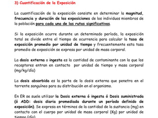 3) Cuantificación de la Exposición

La cuantificación de la exposición consiste en determinar la magnitud,
frecuencia y duración de las exposiciones de los individuos miembros de
la población para cada una de las rutas significativas.

Si la exposición ocurre durante un determinado período, la exposición
total se divide entre el tiempo de ocurrencia para calcular la tasa de
exposición promedio por unidad de tiempo y frecuentemente esta tasa
promedio de exposición se expresa por unidad de masa corporal.

La dosis externa o ingesta es la cantidad de contaminante con la que los
receptores entran en contacto por unidad de tiempo y masa corporal
(mg/kg/día)

La dosis absorbida es la parte de la dosis externa que penetra en el
torrente sanguíneo para su distribución en el organismo.

En ER se suele utilizar la Dosis externa ó ingesta ó Dosis suministrada
(ó ADD: dosis diaria promediada durante un período definido de
exposición). Se expresa en términos de la cantidad de la sustancia (mg) en
contacto con el cuerpo por unidad de masa corporal (Kg) por unidad de
tiempo (día).
 