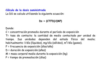 Cálculo de la dosis suministrada
La DS se calcula utilizando la siguiente ecuación:

                            Ds = (CTFD)/(MP)

Donde:
C = concentración promedio durante el período de exposición
T= tasa de contacto: la cantidad de medio contactado por unidad de
tiempo. Sus unidades dependen del estado físico del medio;
habitualmente: l/día (líquidos), mg/día (sólidos), m3/día (gases).
F = frecuencia de exposición (días/año)
D = duración de exposición (años)
M = masa corporal media durante la exposición (kg)
P = tiempo de premediación (días)
 