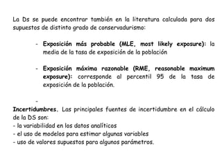 La Ds se puede encontrar también en la literatura calculada para dos
supuestos de distinto grado de conservadurismo:

       - Exposición más probable (MLE, most likely exposure): la
         media de la tasa de exposición de la población

       - Exposición máxima razonable (RME, reasonable maximum
         exposure): corresponde al percentil 95 de la tasa de
         exposición de la población.

          -
Incertidumbres. Las principales fuentes de incertidumbre en el cálculo
de la DS son:
- la variabilidad en los datos analíticos
- el uso de modelos para estimar algunas variables
- uso de valores supuestos para algunos parámetros.
 