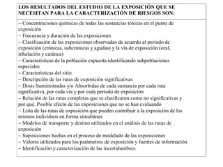 LOS RESULTADOS DEL ESTUDIO DE LA EXPOSICIÓN QUE SE
NECESITAN PARA LA CARACTERIZACIÓN DE RIESGOS SON:
− Concentraciones químicas de todas las sustancias tóxicas en el punto de
exposición
− Frecuencia y duración de las exposiciones
− Clasificación de las exposiciones observadas de acuerdo al período de
exposición (crónicas, subcrónicas y agudas) y la vía de exposición (oral,
inhalación y cutánea)
− Características de la población expuesta identificando subpoblaciones
especiales
− Características del sitio
− Descripción de las rutas de exposición significativas
− Dosis Suministradas y/o Absorbidas de cada sustancia por cada ruta
significativa, por cada vía y por cada período de exposición
− Relación de las rutas completas que se clasificaron como no significativas y
por qué. Posible efecto de las exposiciones que no se han evaluando
− Lista de las rutas de exposición que pueden contribuir a la exposición de los
mismos individuos en forma simultánea
− Modelos de transporte y destino utilizados en el análisis de las rutas de
exposición
− Suposiciones hechas en el proceso de modelado de las exposiciones
− Valores utilizados para los parámetros de exposición y fuentes de información
− Identificación y caracterización de las incertidumbres.
 