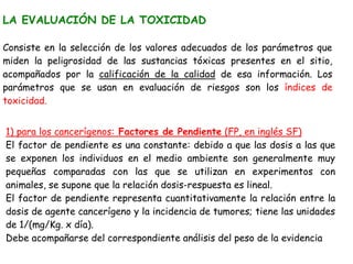 LA EVALUACIÓN DE LA TOXICIDAD

Consiste en la selección de los valores adecuados de los parámetros que
miden la peligrosidad de las sustancias tóxicas presentes en el sitio,
acompañados por la calificación de la calidad de esa información. Los
parámetros que se usan en evaluación de riesgos son los índices de
toxicidad. (en el tema 3,”Relaciones dosis-respuesta”, se profundiza


1) para los cancerígenos: Factores de Pendiente (FP, en inglés SF)
El factor de pendiente es una constante: debido a que las dosis a las que
se exponen los individuos en el medio ambiente son generalmente muy
pequeñas comparadas con las que se utilizan en experimentos con
animales, se supone que la relación dosis-respuesta es lineal.
El factor de pendiente representa cuantitativamente la relación entre la
dosis de agente cancerígeno y la incidencia de tumores; tiene las unidades
de 1/(mg/Kg. x día).
Debe acompañarse del correspondiente análisis del peso de la evidencia
 